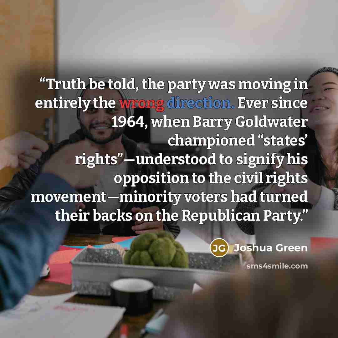 “Truth be told, the party was moving in entirely the wrong direction. Ever since 1964, when Barry Goldwater championed “states’ rights”—understood to signify his opposition to the civil rights movement—minority voters had turned their backs on the Republican Party.” quote by Joshua Green