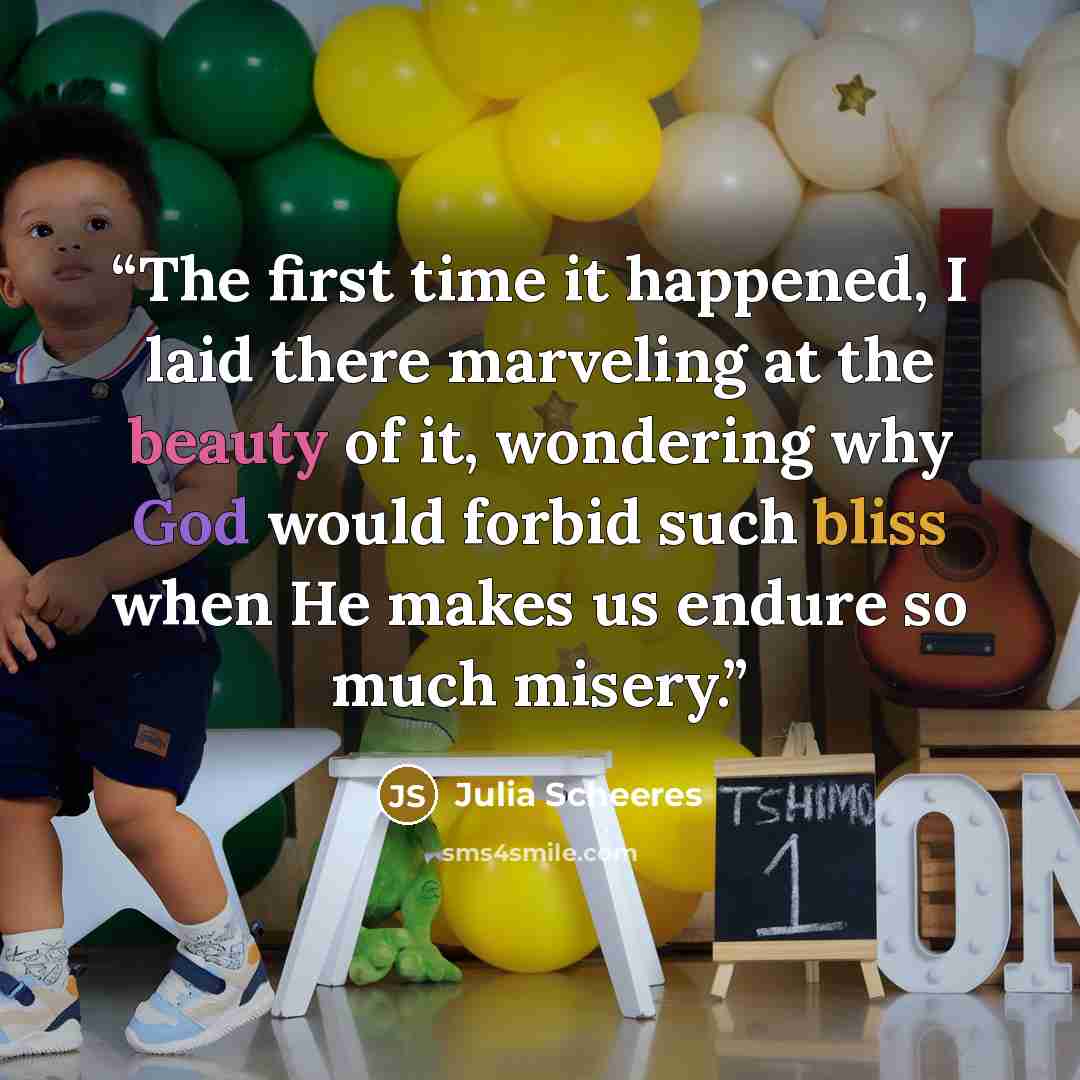 “The first time it happened, I laid there marveling at the beauty of it, wondering why God would forbid such bliss when He makes us endure so much misery.” quote by Julia Scheeres