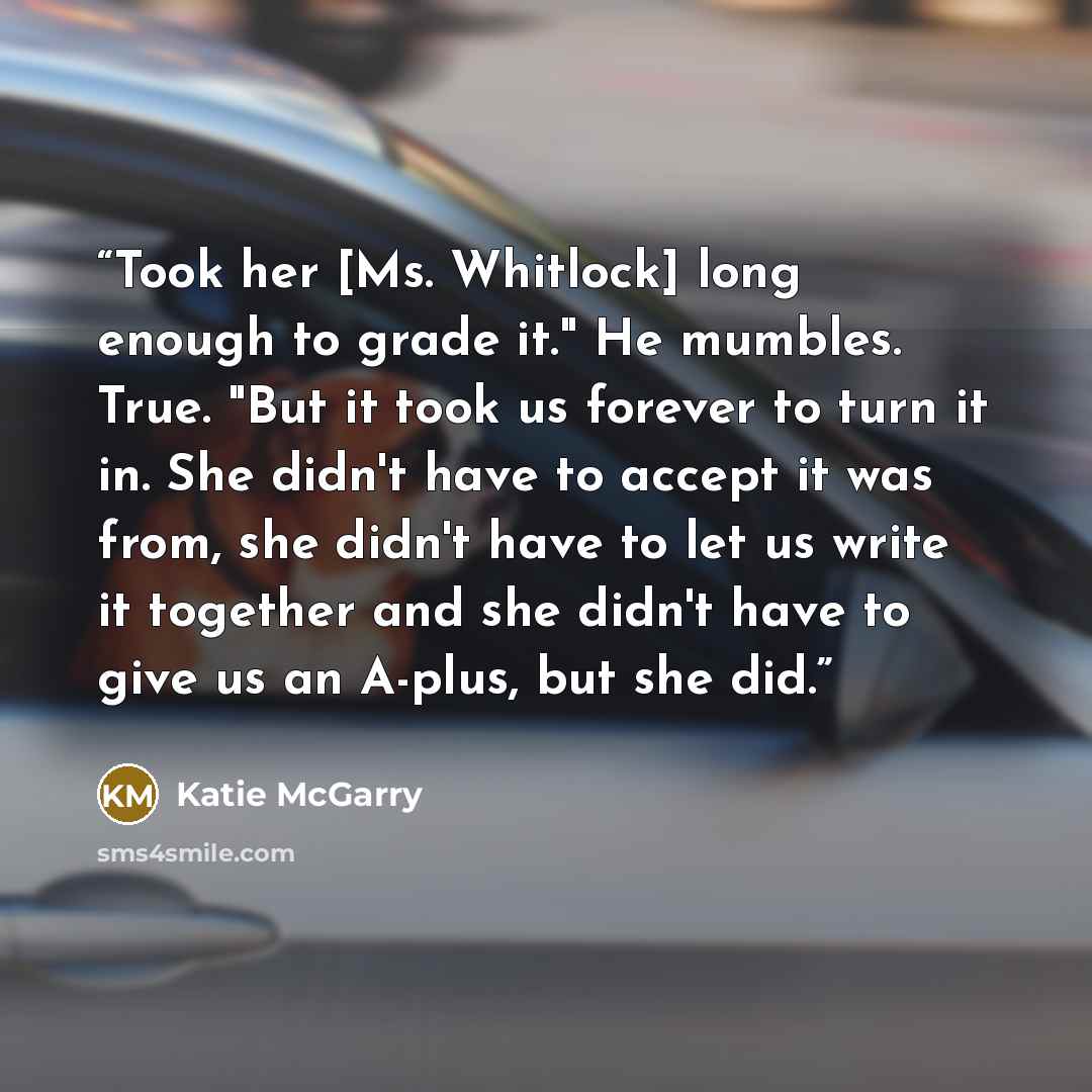 “Took her [Ms. Whitlock] long enough to grade it." He mumbles. True. "But it took us forever to turn it in. She didn't have to accept it was from, she didn't have to let us write it together and she didn't have to give us an A-plus, but she did.” quote by Katie McGarry