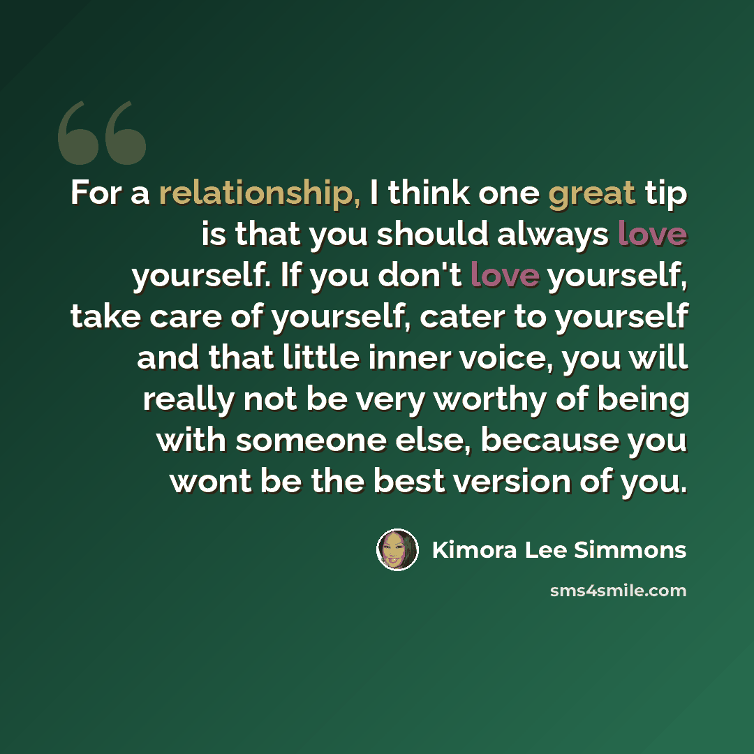 “For a relationship, I think one great tip is that you should always love yourself. If you don't love yourself, take care of yourself, cater to yourself and that little inner voice, you will really not be very worthy of being with someone else, because you wont be the best version of you.” quote by Kimora Lee Simmons