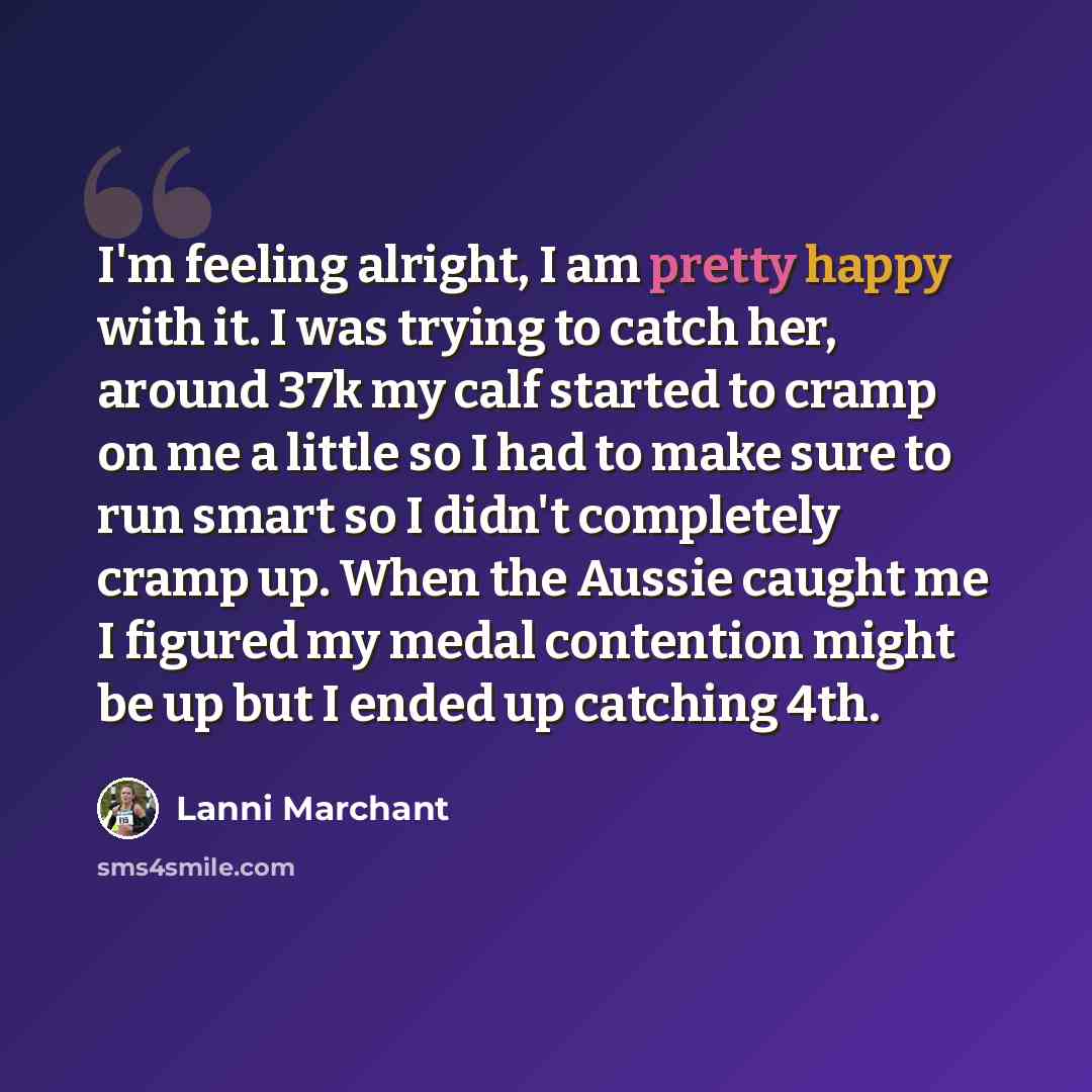 “I'm feeling alright, I am pretty happy with it. I was trying to catch her, around 37k my calf started to cramp on me a little so I had to make sure to run smart so I didn't completely cramp up. When the Aussie caught me I figured my medal contention might be up but I ended up catching 4th.” quote by Lanni Marchant