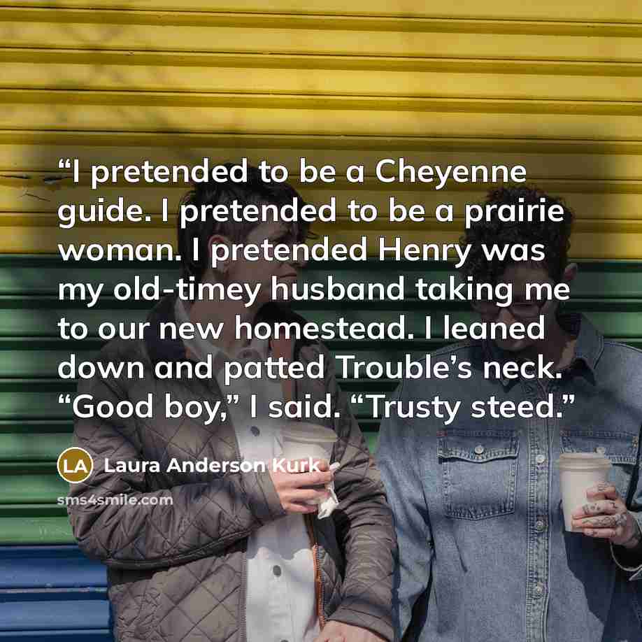“I pretended to be a Cheyenne guide. I pretended to be a prairie woman. I pretended Henry was my old-timey husband taking me to our new homestead. I leaned down and patted Trouble’s neck. “Good boy,” I said. “Trusty steed.” quote by Laura Anderson Kurk