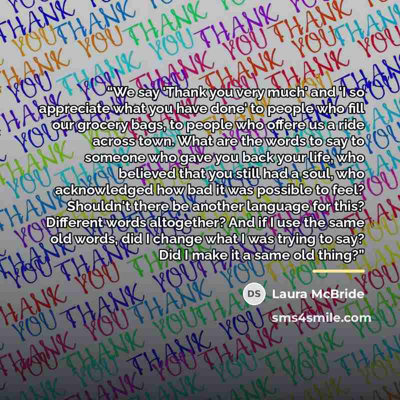 “We say 'Thank you very much' and 'I so appreciate what you have done' to people who fill our grocery bags, to people who offere us a ride across town. What are the words to say to someone who gave you back your life, who believed that you still had a soul, who acknowledged how bad it was possible…” quote by Laura McBride