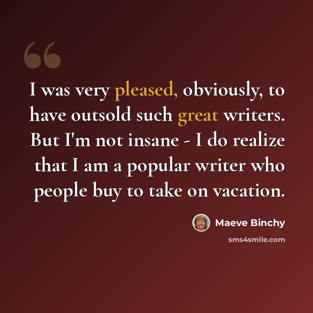 “I was very pleased, obviously, to have outsold such great writers. But I'm not insane - I do realize that I am a popular writer who people buy to take on vacation.” quote by Maeve Binchy