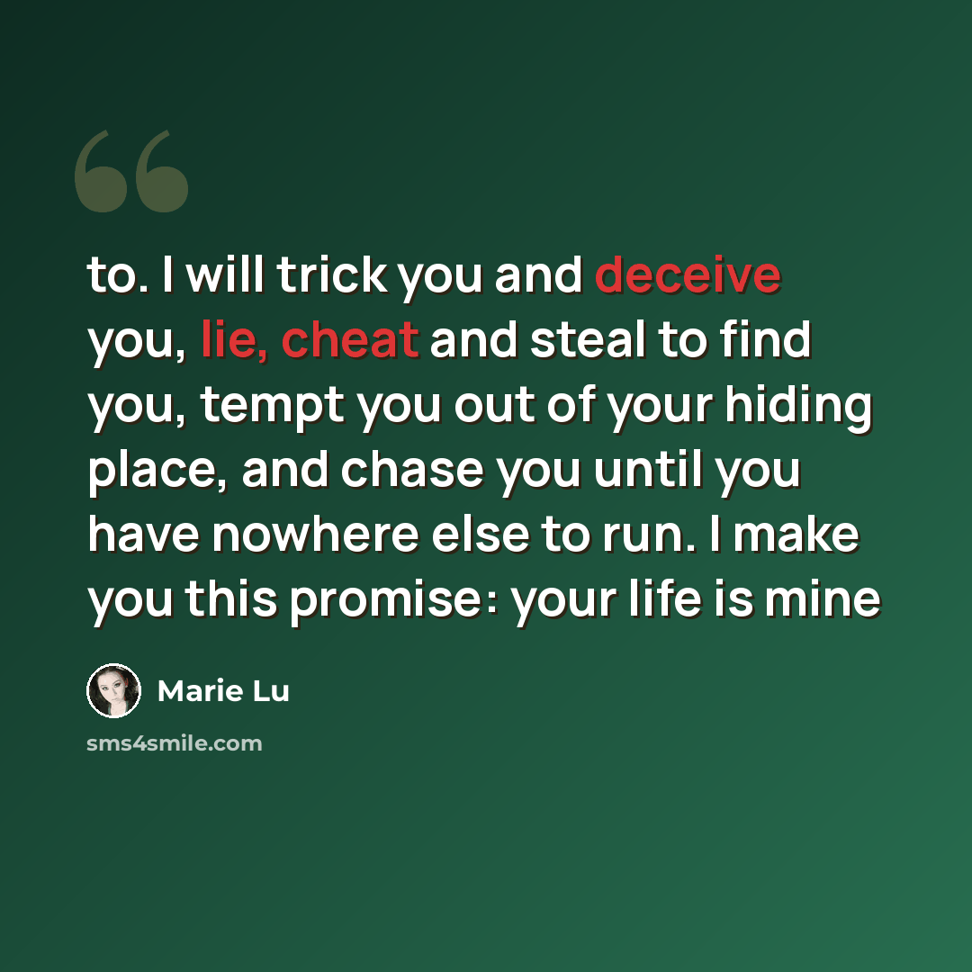 “to. I will trick you and deceive you, lie, cheat and steal to find you, tempt you out of your hiding place, and chase you until you have nowhere else to run. I make you this promise: your life is mine” quote by Marie Lu