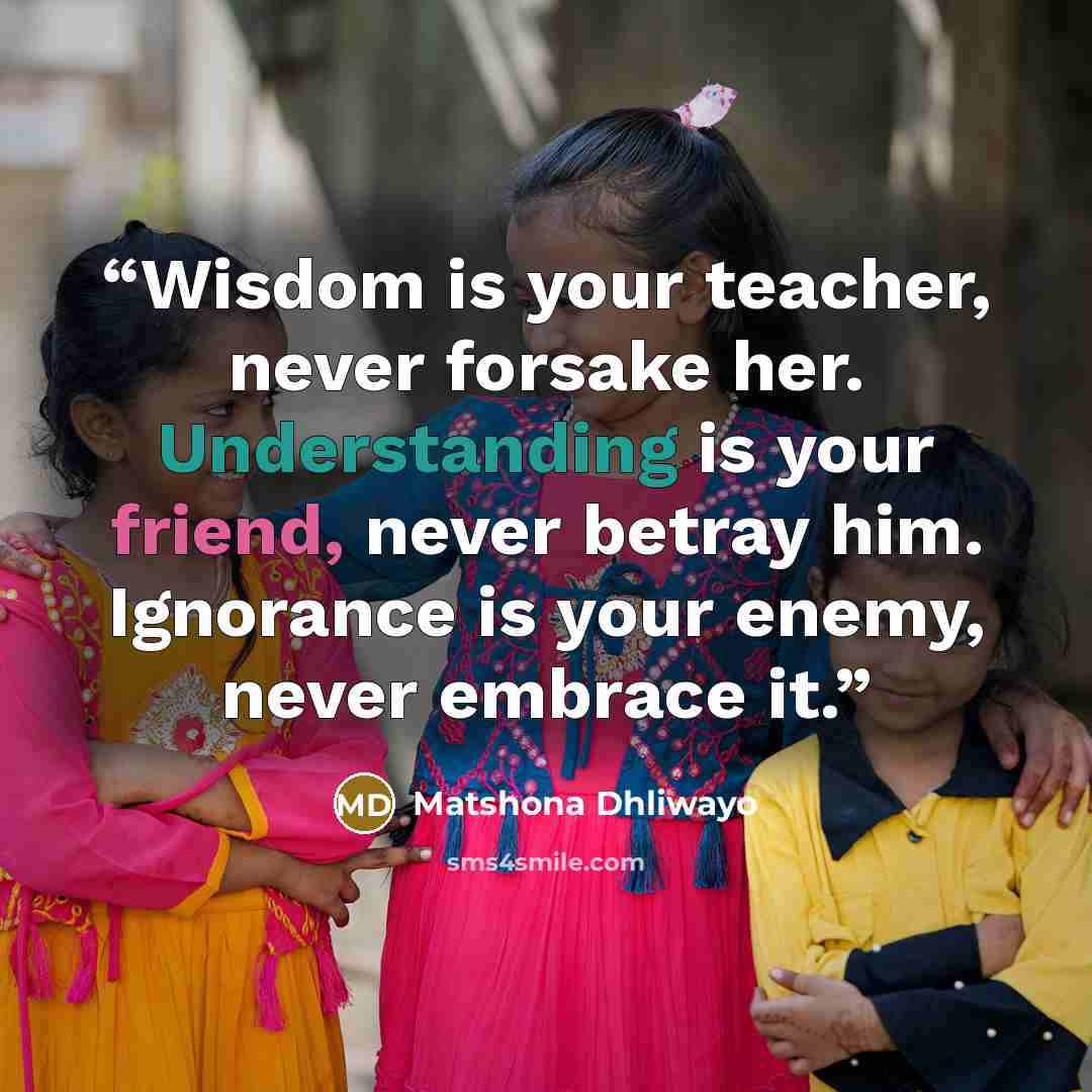“Wisdom is your teacher, never forsake her. Understanding is your friend, never betray him. Ignorance is your enemy, never embrace it.” quote by Matshona Dhliwayo