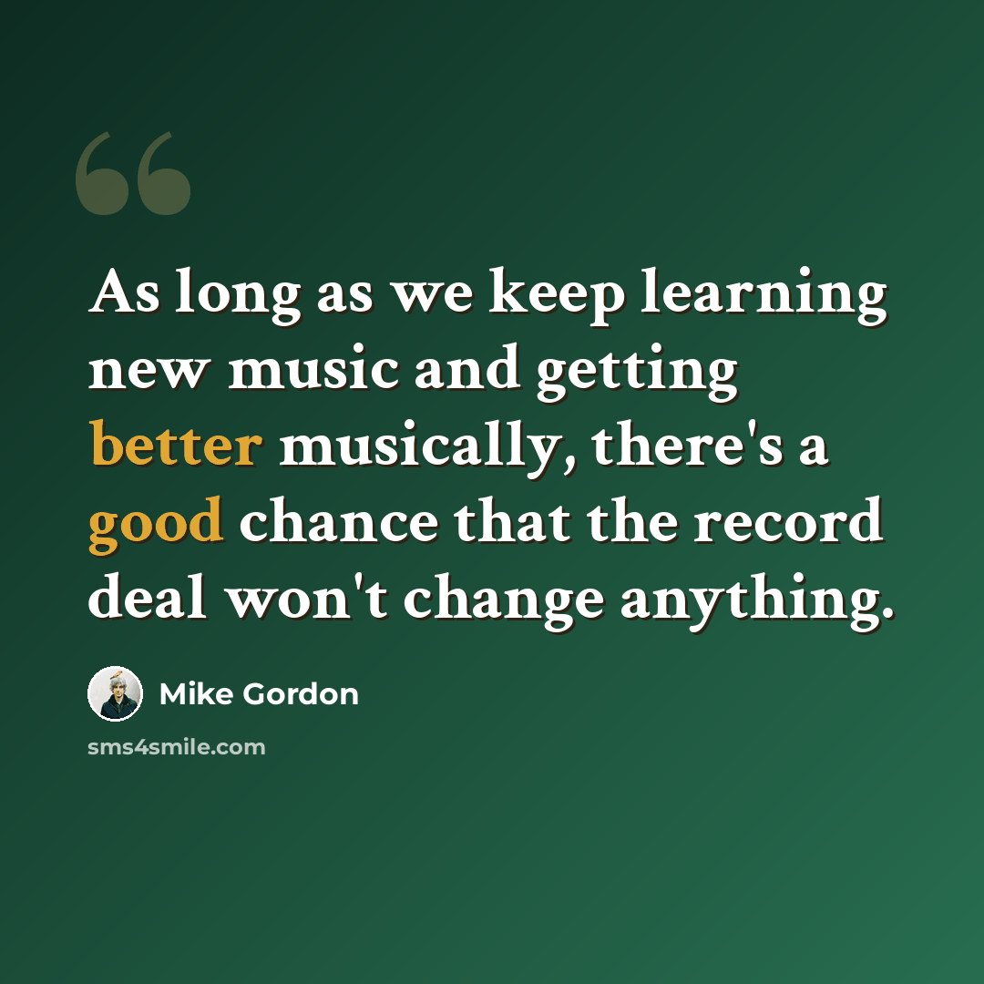 “As long as we keep learning new music and getting better musically, there's a good chance that the record deal won't change anything.” quote by Mike Gordon