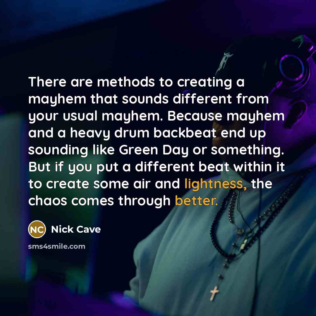 “There are methods to creating a mayhem that sounds different from your usual mayhem. Because mayhem and a heavy drum backbeat end up sounding like Green Day or something. But if you put a different beat within it to create some air and lightness, the chaos comes through better.” quote by Nick Cave