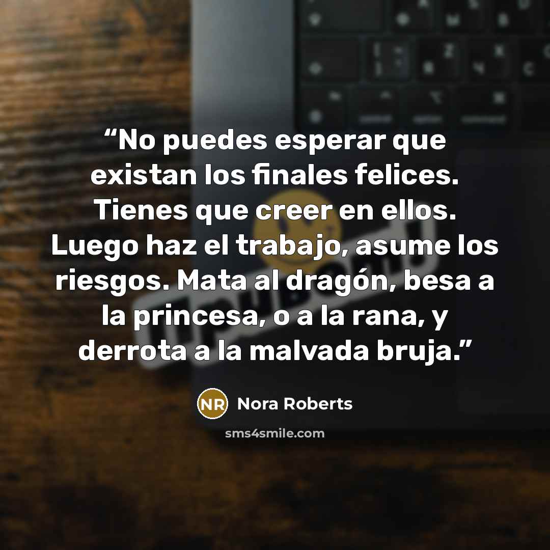 “No puedes esperar que existan los finales felices. Tienes que creer en ellos. Luego haz el trabajo, asume los riesgos. Mata al dragón, besa a la princesa, o a la rana, y derrota a la malvada bruja.” quote by Nora Roberts