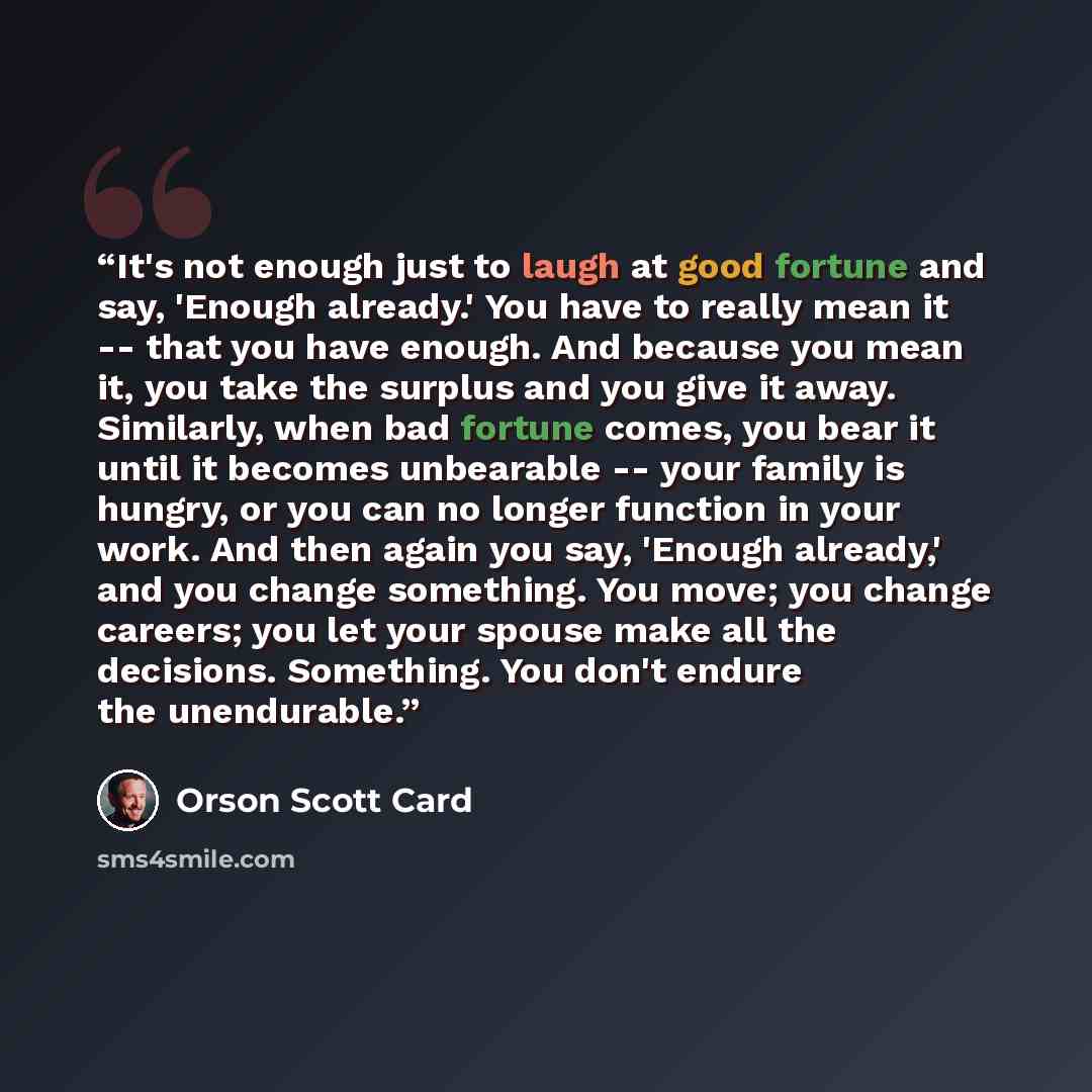 “It's not enough just to laugh at good fortune and say, 'Enough already.' You have to really mean it -- that you have enough. And because you mean it, you take the surplus and you give it away. Similarly, when bad fortune comes, you bear it until it becomes unbearable -- your family is hungry, or…” quote by Orson Scott Card