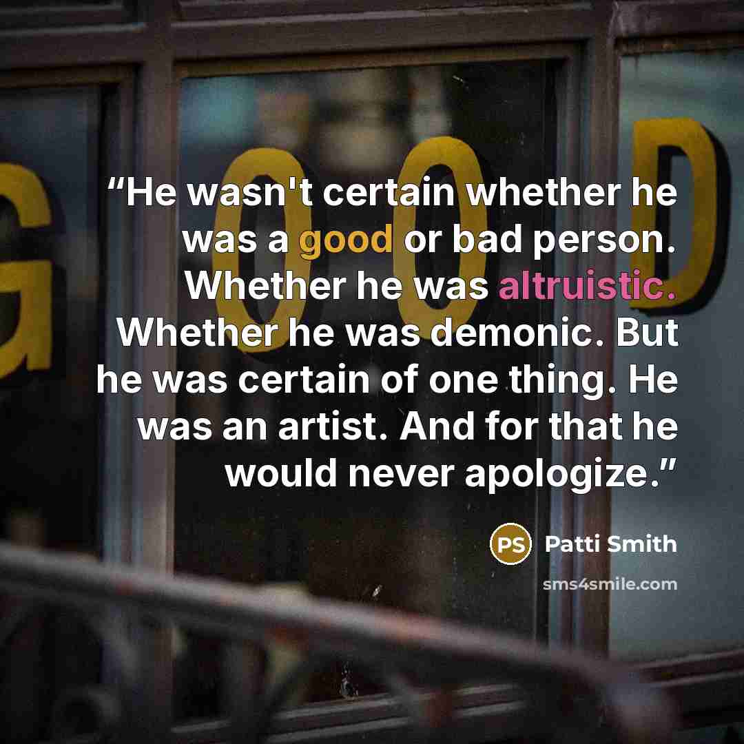 “He wasn't certain whether he was a good or bad person. Whether he was altruistic. Whether he was demonic. But he was certain of one thing. He was an artist. And for that he would never apologize.” quote by Patti Smith
