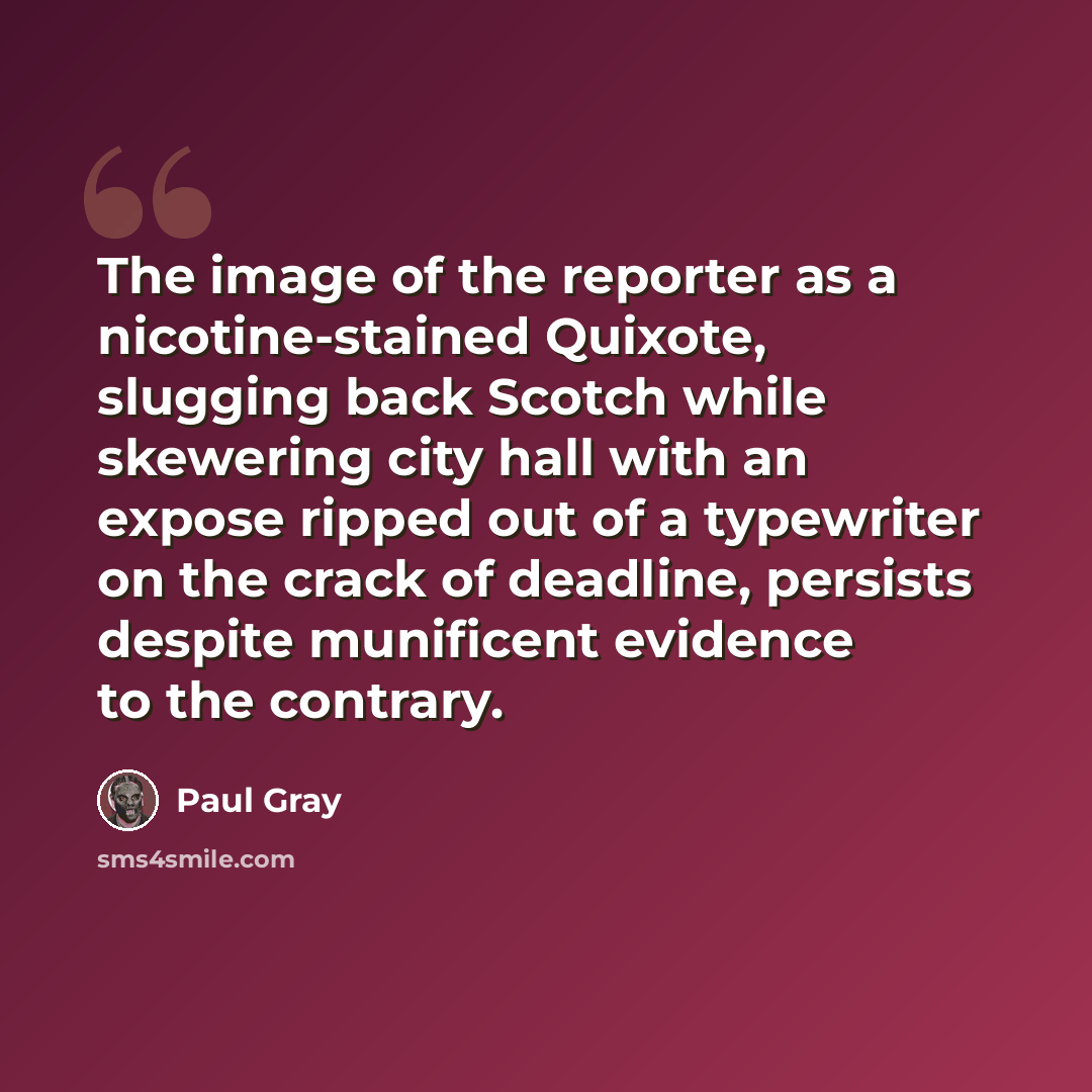 “The image of the reporter as a nicotine-stained Quixote, slugging back Scotch while skewering city hall with an expose ripped out of a typewriter on the crack of deadline, persists despite munificent evidence to the contrary.” quote by Paul Gray