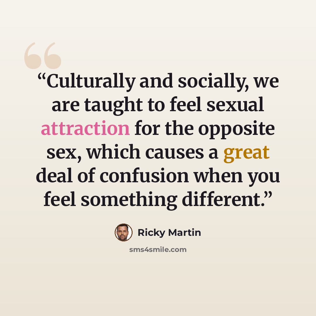 “Culturally and socially, we are taught to feel sexual attraction for the opposite sex, which causes a great deal of confusion when you feel something different.” quote by Ricky Martin