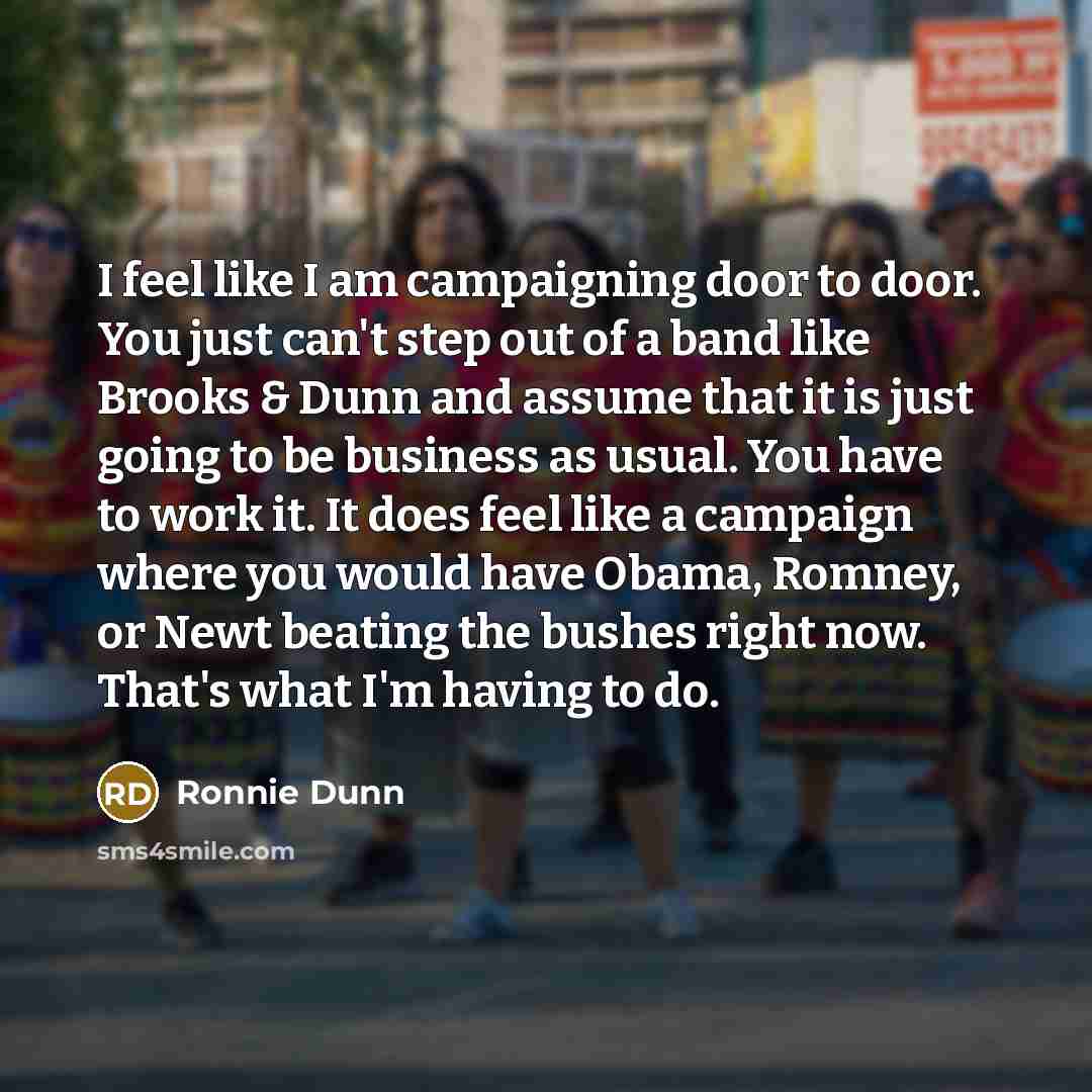 “I feel like I am campaigning door to door. You just can't step out of a band like Brooks & Dunn and assume that it is just going to be business as usual. You have to work it. It does feel like a campaign where you would have Obama, Romney, or Newt beating the bushes right now. That's what I'm…” quote by Ronnie Dunn