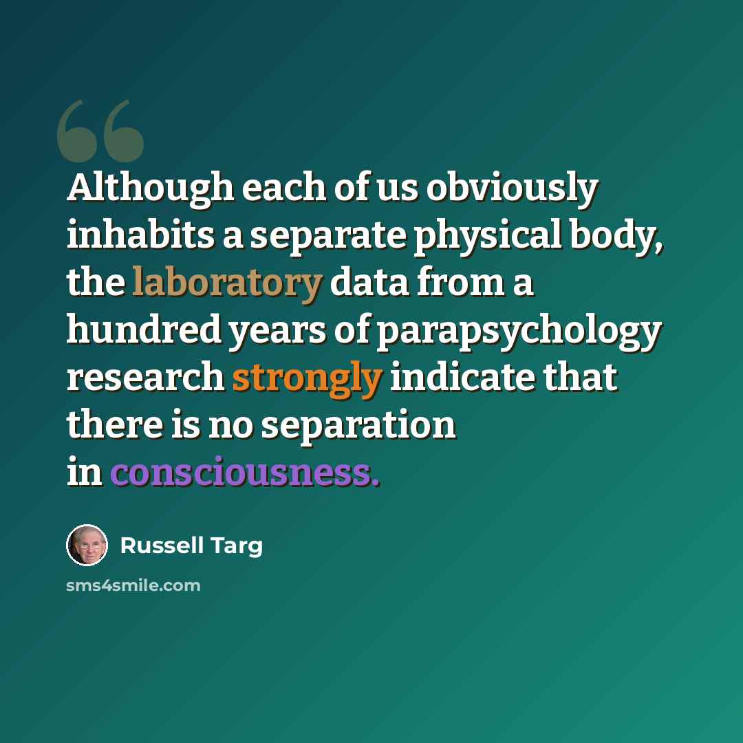 “Although each of us obviously inhabits a separate physical body, the laboratory data from a hundred years of parapsychology research strongly indicate that there is no separation in consciousness.” quote by Russell Targ
