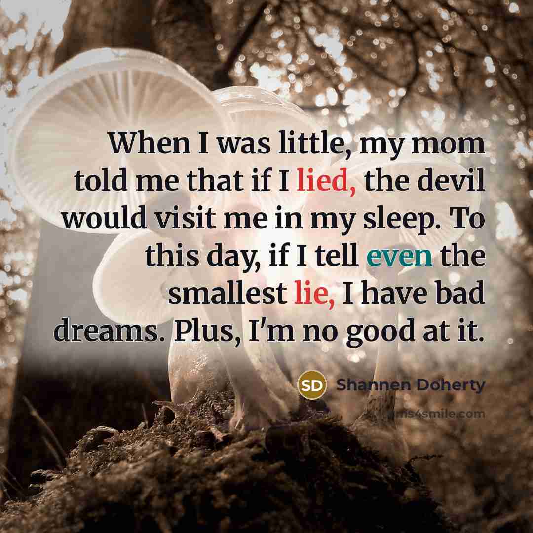 “When I was little, my mom told me that if I lied, the devil would visit me in my sleep. To this day, if I tell even the smallest lie, I have bad dreams. Plus, I'm no good at it.” quote by Shannen Doherty
