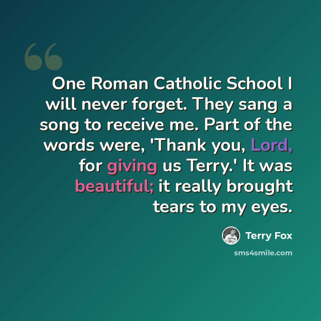 “One Roman Catholic School I will never forget. They sang a song to receive me. Part of the words were, 'Thank you, Lord, for giving us Terry.' It was beautiful; it really brought tears to my eyes.” quote by Terry Fox
