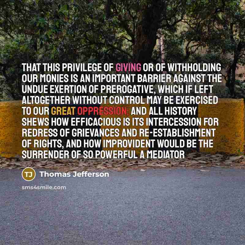 “That this privilege of giving or of withholding our monies is an important barrier against the undue exertion of prerogative, which if left altogether without control may be exercised to our great oppression; and all history shews how efficacious is its intercession for redress of grievances and…” quote by Thomas Jefferson