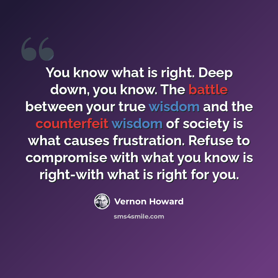 “You know what is right. Deep down, you know. The battle between your true wisdom and the counterfeit wisdom of society is what causes frustration. Refuse to compromise with what you know is right-with what is right for you.” quote by Vernon Howard