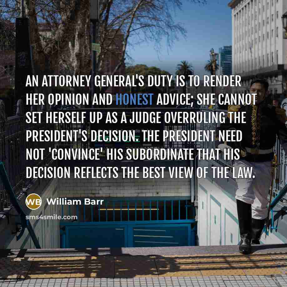 “An attorney general's duty is to render her opinion and honest advice; she cannot set herself up as a judge overruling the president's decision. The president need not 'convince' his subordinate that his decision reflects the best view of the law.” quote by William Barr