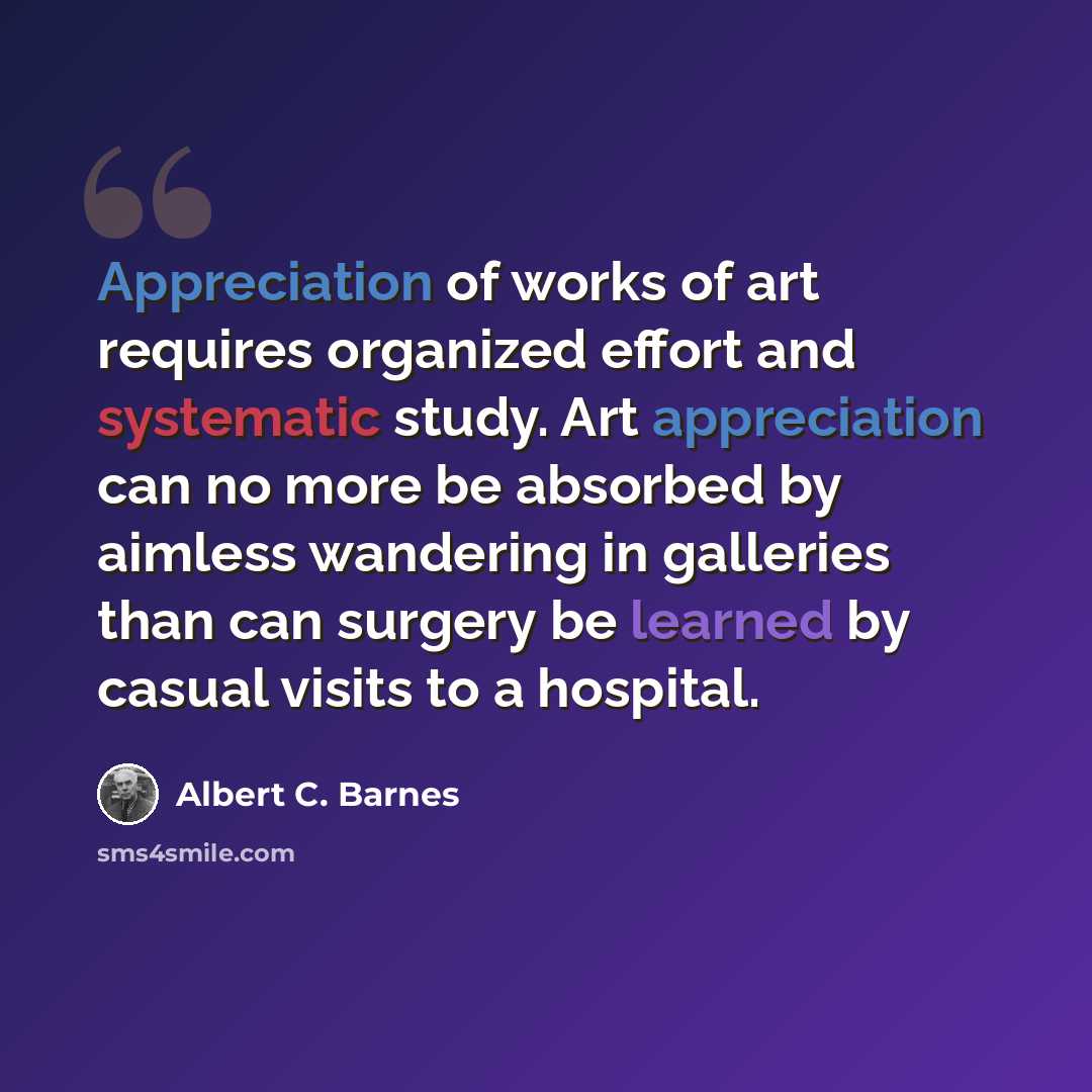 “Appreciation of works of art requires organized effort and systematic study. Art appreciation can no more be absorbed by aimless wandering in galleries than can surgery be learned by casual visits to a hospital.” quote by Albert C. Barnes