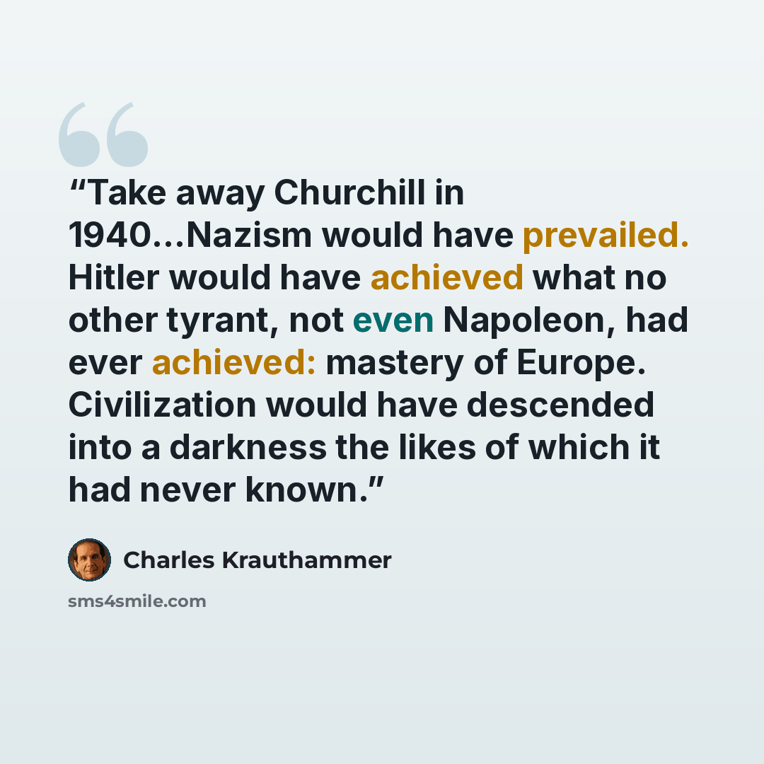 “Take away Churchill in 1940...Nazism would have prevailed. Hitler would have achieved what no other tyrant, not even Napoleon, had ever achieved: mastery of Europe. Civilization would have descended into a darkness the likes of which it had never known.” quote by Charles Krauthammer