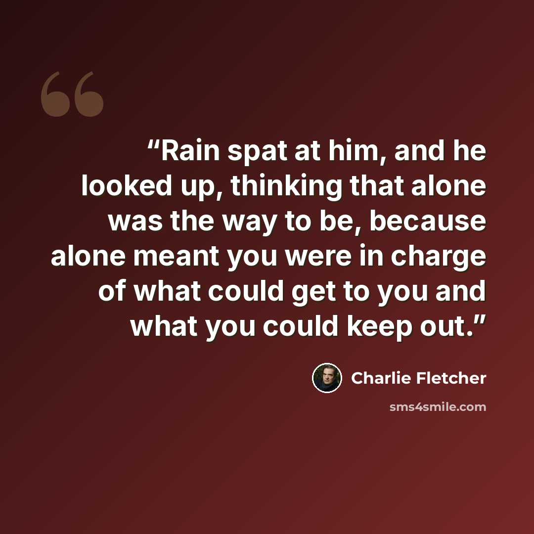 “Rain spat at him, and he looked up, thinking that alone was the way to be, because alone meant you were in charge of what could get to you and what you could keep out.” quote by Charlie Fletcher