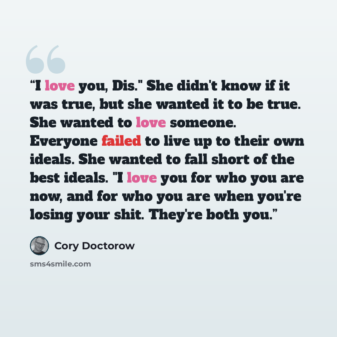 “I love you, Dis." She didn't know if it was true, but she wanted it to be true. She wanted to love someone. Everyone failed to live up to their own ideals. She wanted to fall short of the best ideals. "I love you for who you are now, and for who you are when you're losing your shit. They're both…” quote by Cory Doctorow