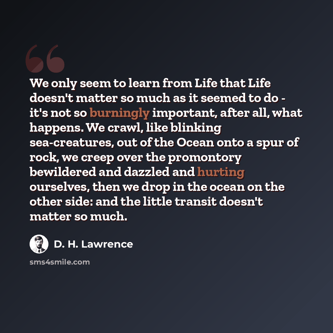 “We only seem to learn from Life that Life doesn't matter so much as it seemed to do - it's not so burningly important, after all, what happens. We crawl, like blinking sea-creatures, out of the Ocean onto a spur of rock, we creep over the promontory bewildered and dazzled and hurting ourselves…” quote by D. H. Lawrence