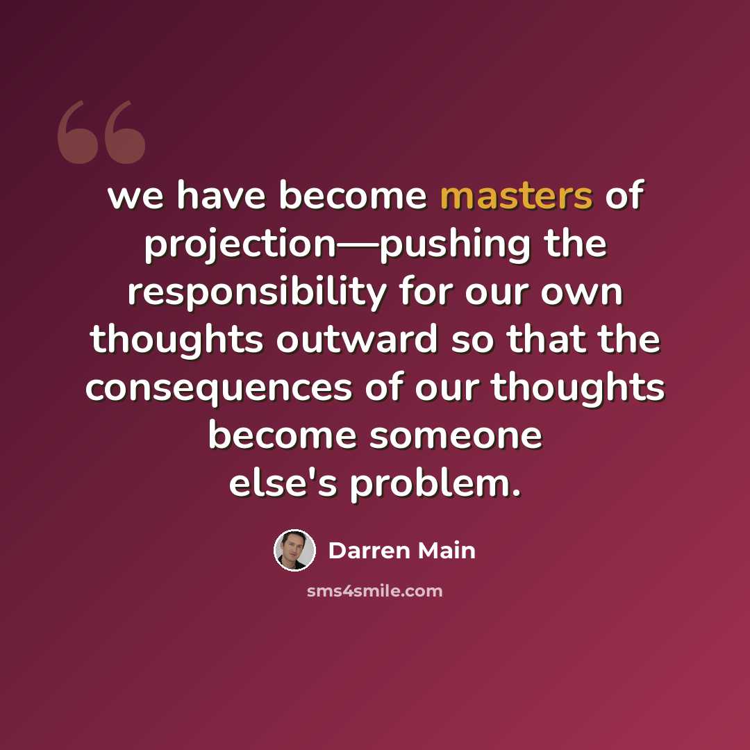 “we have become masters of projection—pushing the responsibility for our own thoughts outward so that the consequences of our thoughts become someone else's problem.” quote by Darren Main
