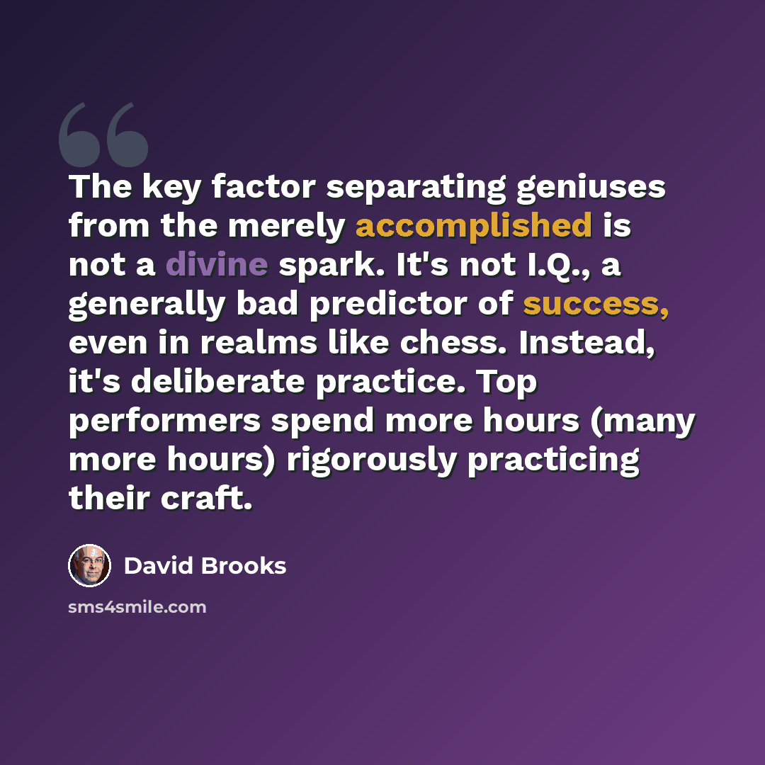 “The key factor separating geniuses from the merely accomplished is not a divine spark. It's not I.Q., a generally bad predictor of success, even in realms like chess. Instead, it's deliberate practice. Top performers spend more hours (many more hours) rigorously practicing their craft.” quote by David Brooks