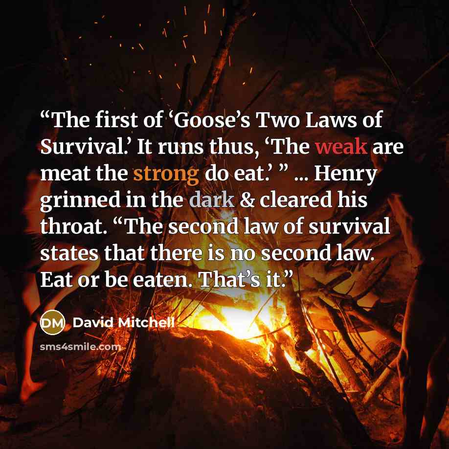 “The first of ‘Goose’s Two Laws of Survival.’ It runs thus, ‘The weak are meat the strong do eat.’ ” ... Henry grinned in the dark & cleared his throat. “The second law of survival states that there is no second law. Eat or be eaten. That’s it.” quote by David Mitchell