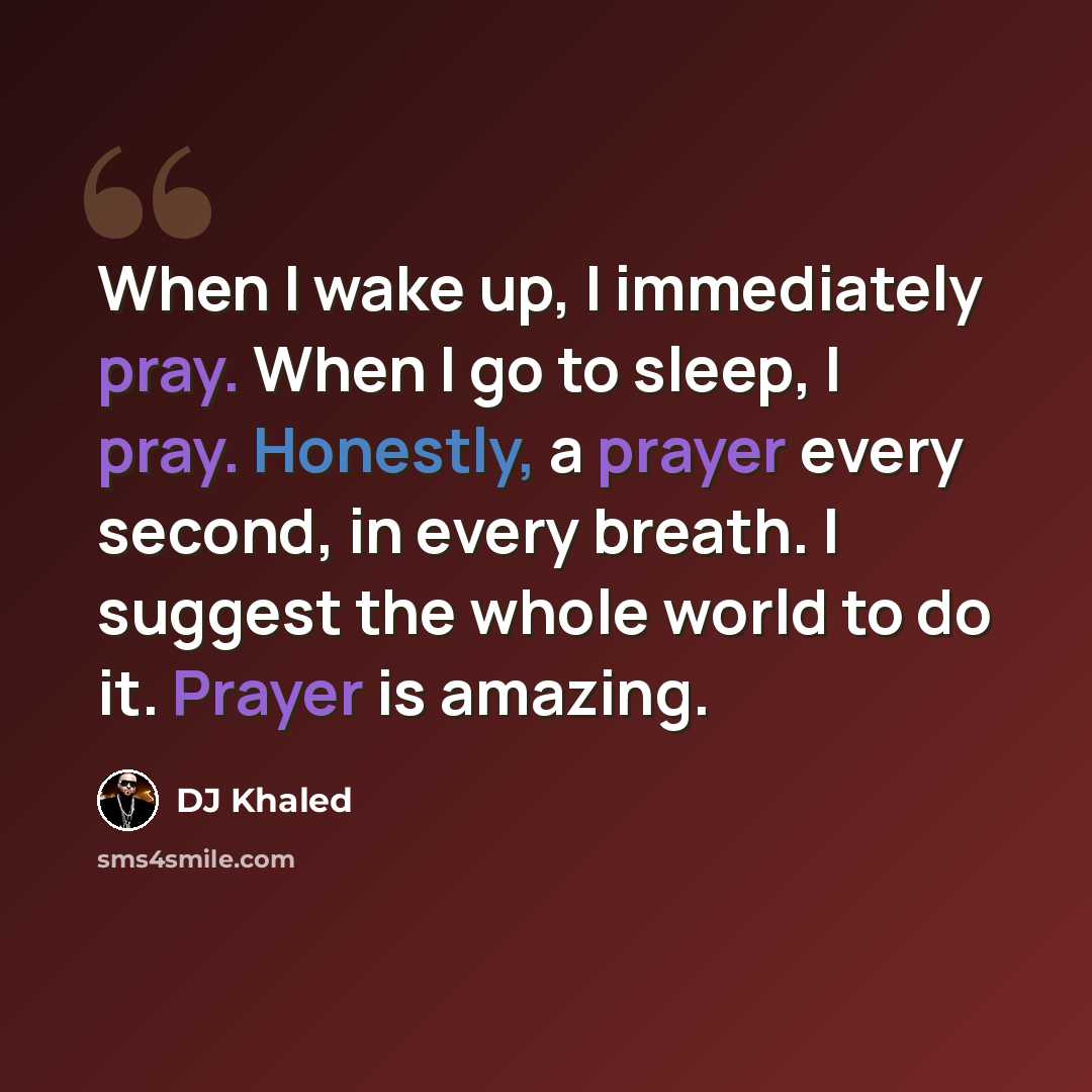 “When I wake up, I immediately pray. When I go to sleep, I pray. Honestly, a prayer every second, in every breath. I suggest the whole world to do it. Prayer is amazing.” quote by DJ Khaled