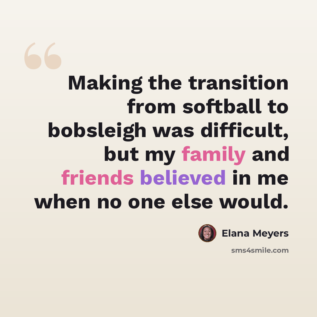 “Making the transition from softball to bobsleigh was difficult, but my family and friends believed in me when no one else would.” quote by Elana Meyers