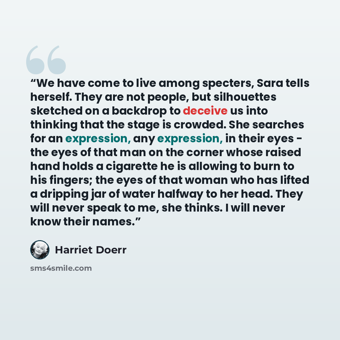 “We have come to live among specters, Sara tells herself. They are not people, but silhouettes sketched on a backdrop to deceive us into thinking that the stage is crowded. She searches for an expression, any expression, in their eyes - the eyes of that man on the corner whose raised hand holds a…” quote by Harriet Doerr