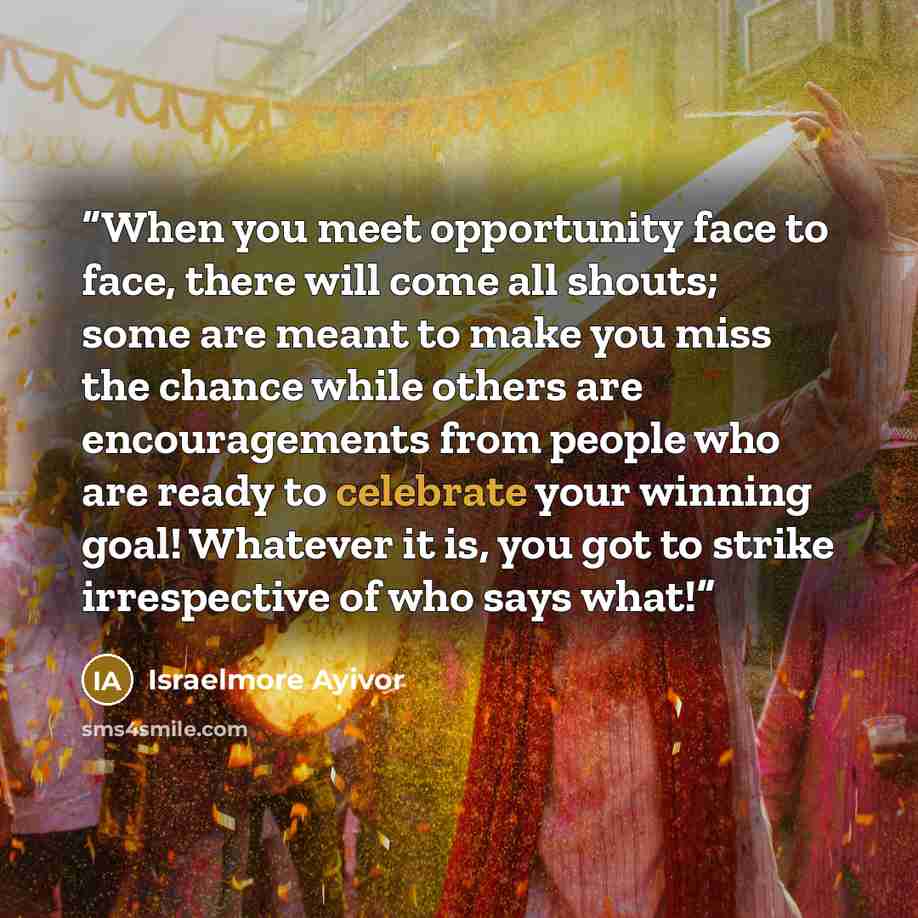 “When you meet opportunity face to face, there will come all shouts; some are meant to make you miss the chance while others are encouragements from people who are ready to celebrate your winning goal! Whatever it is, you got to strike irrespective of who says what!” quote by Israelmore Ayivor