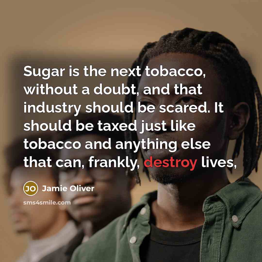 “Sugar is the next tobacco, without a doubt, and that industry should be scared. It should be taxed just like tobacco and anything else that can, frankly, destroy lives,” quote by Jamie Oliver