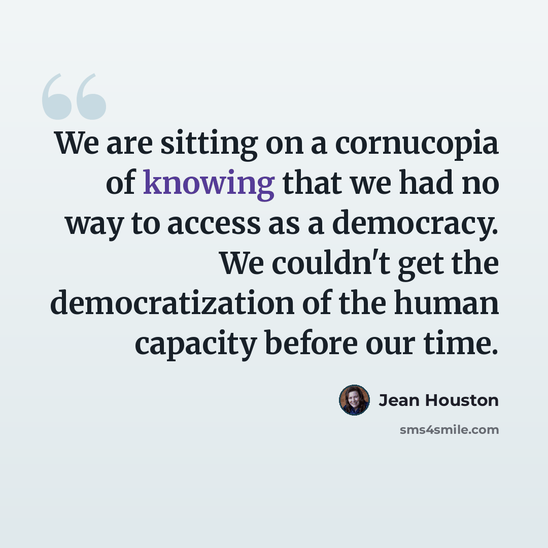 “We are sitting on a cornucopia of knowing that we had no way to access as a democracy. We couldn't get the democratization of the human capacity before our time.” quote by Jean Houston