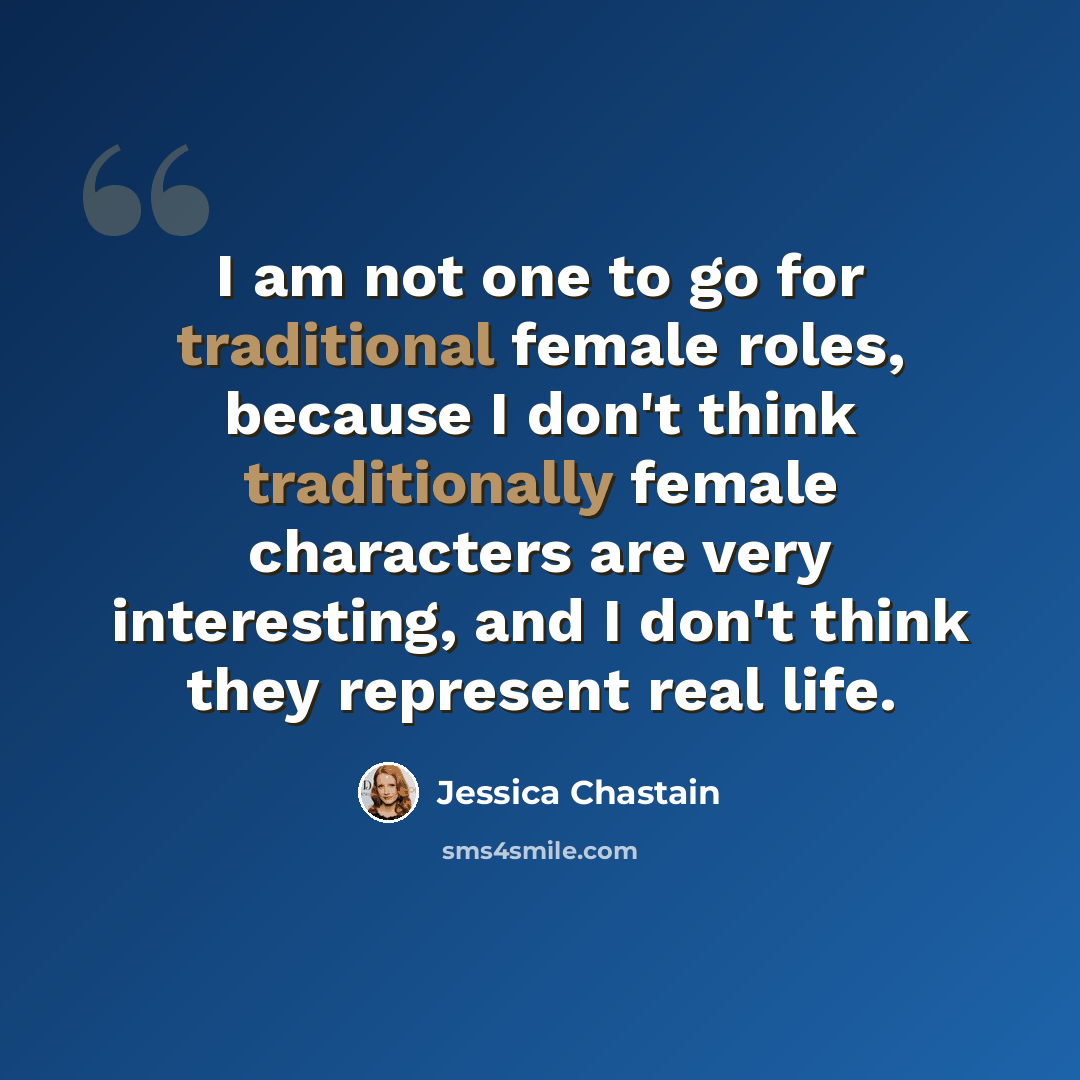 “I am not one to go for traditional female roles, because I don't think traditionally female characters are very interesting, and I don't think they represent real life.” quote by Jessica Chastain