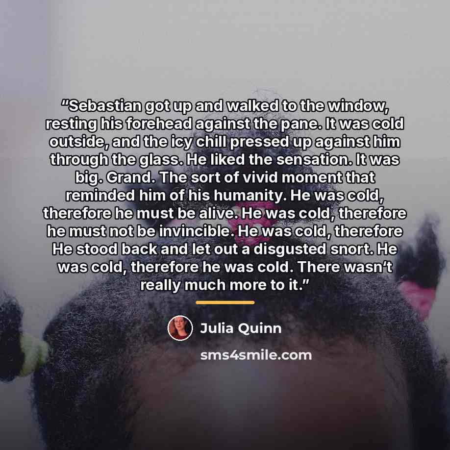 “Sebastian got up and walked to the window, resting his forehead against the pane. It was cold outside, and the icy chill pressed up against him through the glass. He liked the sensation. It was big. Grand. The sort of vivid moment that reminded him of his humanity. He was cold, therefore he must…” quote by Julia Quinn