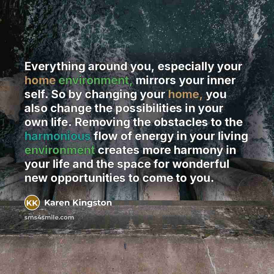 “Everything around you, especially your home environment, mirrors your inner self. So by changing your home, you also change the possibilities in your own life. Removing the obstacles to the harmonious flow of energy in your living environment creates more harmony in your life and the space for…” quote by Karen Kingston
