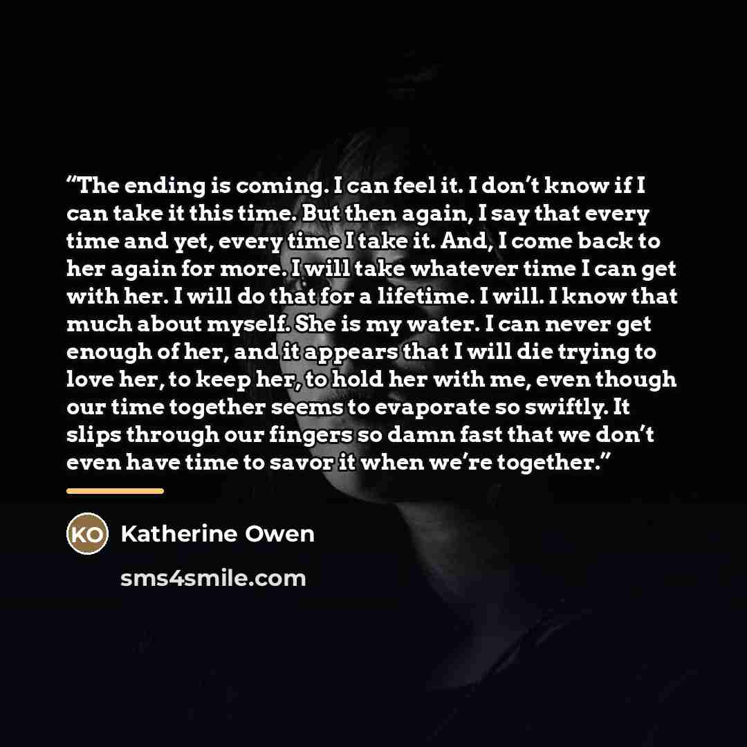 “The ending is coming. I can feel it. I don’t know if I can take it this time. But then again, I say that every time and yet, every time I take it. And, I come back to her again for more. I will take whatever time I can get with her. I will do that for a lifetime. I will. I know that much about…” quote by Katherine Owen