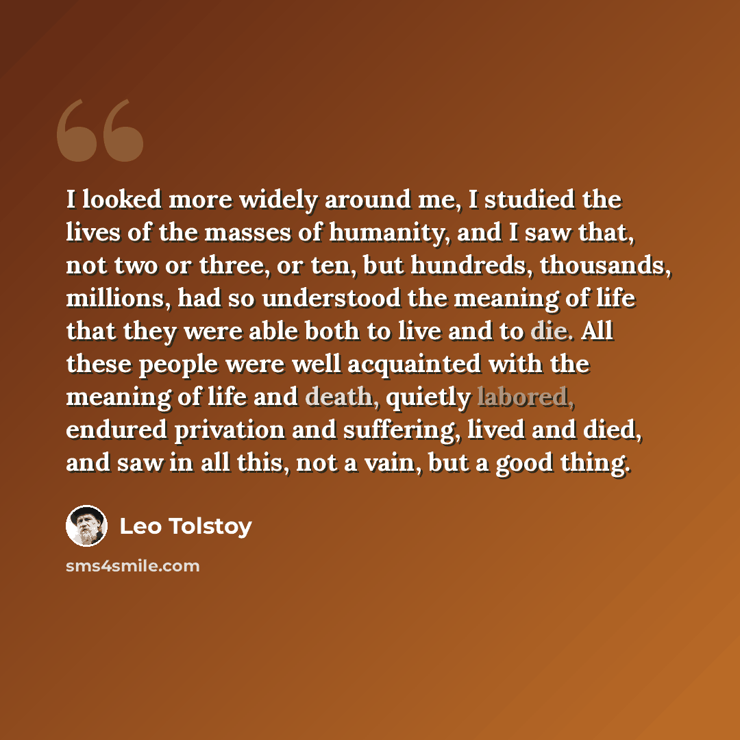 “I looked more widely around me, I studied the lives of the masses of humanity, and I saw that, not two or three, or ten, but hundreds, thousands, millions, had so understood the meaning of life that they were able both to live and to die. All these people were well acquainted with the meaning of…” quote by Leo Tolstoy
