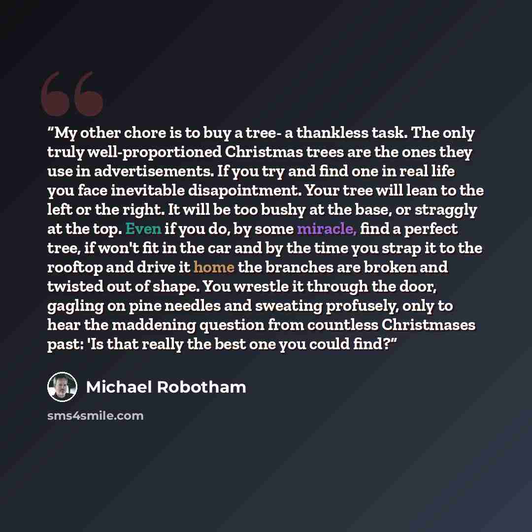 “My other chore is to buy a tree- a thankless task. The only truly well-proportioned Christmas trees are the ones they use in advertisements. If you try and find one in real life you face inevitable disapointment. Your tree will lean to the left or the right. It will be too bushy at the base, or…” quote by Michael Robotham