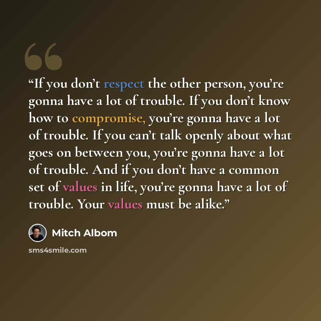 “If you don’t respect the other person, you’re gonna have a lot of trouble. If you don’t know how to compromise, you’re gonna have a lot of trouble. If you can’t talk openly about what goes on between you, you’re gonna have a lot of trouble. And if you don’t have a common set of values in life…” quote by Mitch Albom