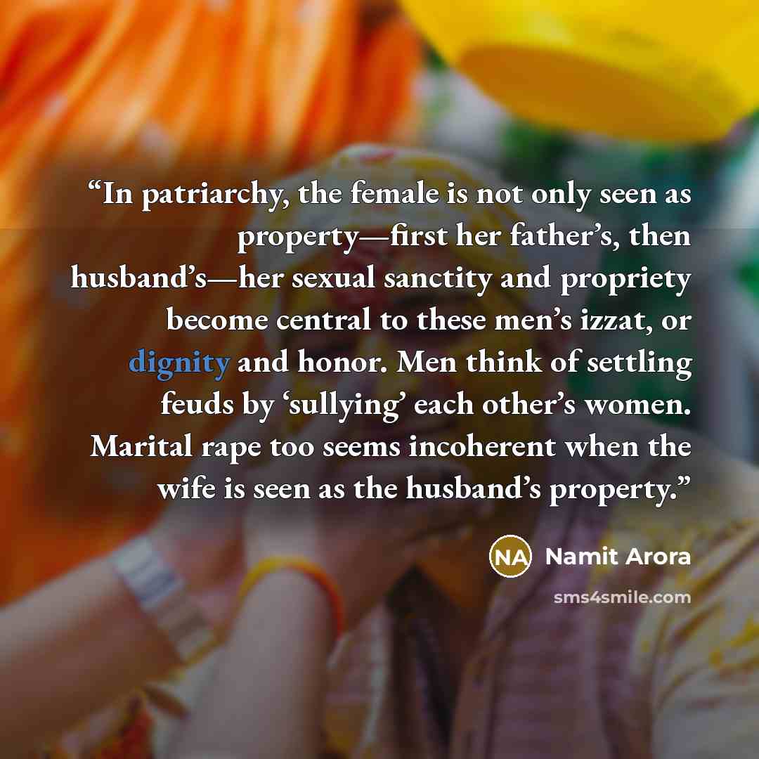 “In patriarchy, the female is not only seen as property—first her father’s, then husband’s—her sexual sanctity and propriety become central to these men’s izzat, or dignity and honor. Men think of settling feuds by ‘sullying’ each other’s women. Marital rape too seems incoherent when the wife is…” quote by Namit Arora