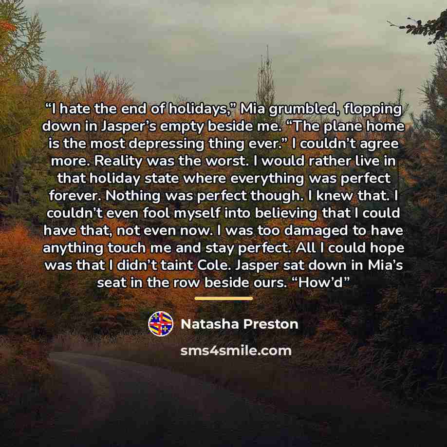 “I hate the end of holidays,” Mia grumbled, flopping down in Jasper’s empty beside me. “The plane home is the most depressing thing ever.” I couldn’t agree more. Reality was the worst. I would rather live in that holiday state where everything was perfect forever. Nothing was perfect though. I knew…” quote by Natasha Preston
