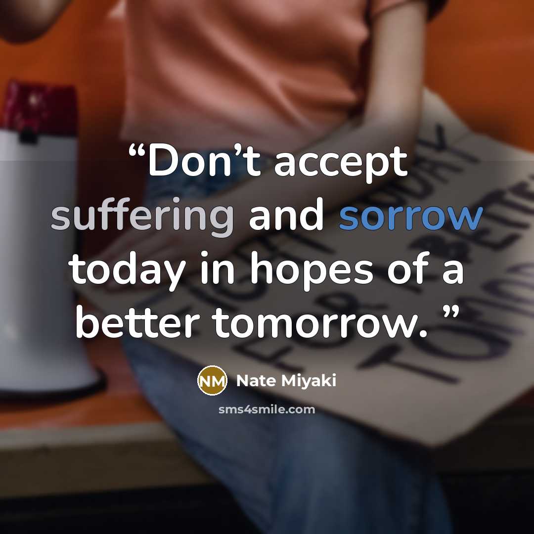 “Don’t accept suffering and sorrow today in hopes of a better tomorrow.” quote by Nate Miyaki