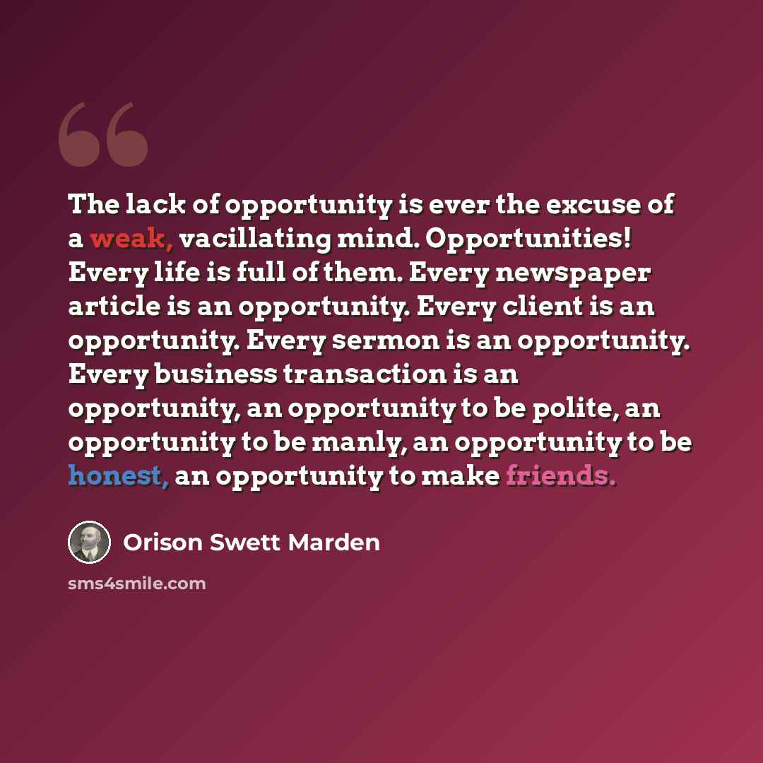 “The lack of opportunity is ever the excuse of a weak, vacillating mind. Opportunities! Every life is full of them. Every newspaper article is an opportunity. Every client is an opportunity. Every sermon is an opportunity. Every business transaction is an opportunity, an opportunity to be polite…” quote by Orison Swett Marden