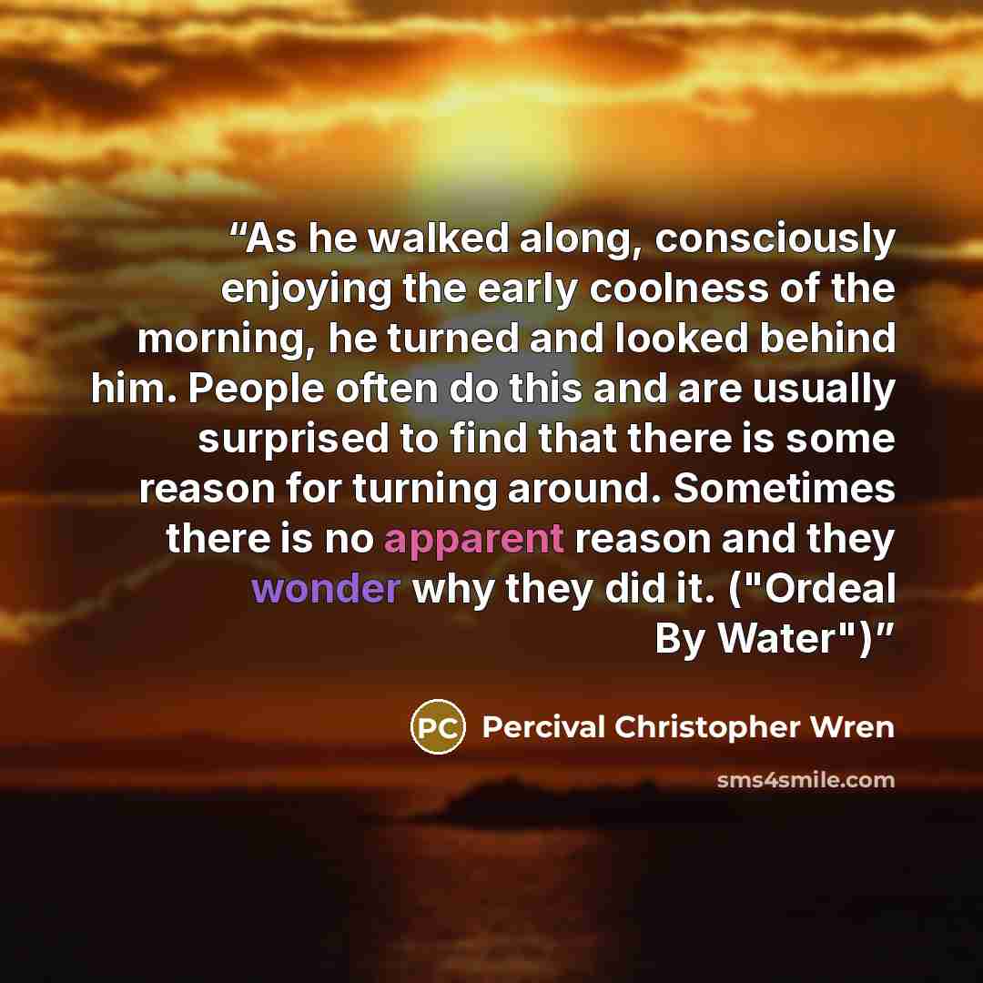 “As he walked along, consciously enjoying the early coolness of the morning, he turned and looked behind him. People often do this and are usually surprised to find that there is some reason for turning around. Sometimes there is no apparent reason and they wonder why they did it. ("Ordeal By Water")” quote by Percival Christopher Wren